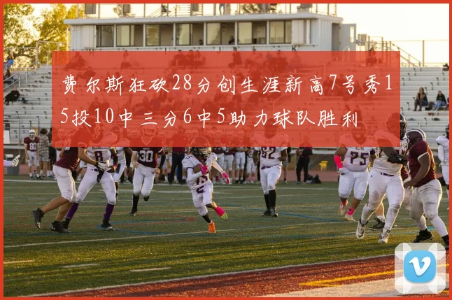 费尔斯狂砍28分创生涯新高7号秀15投10中三分6中5助力球队胜利