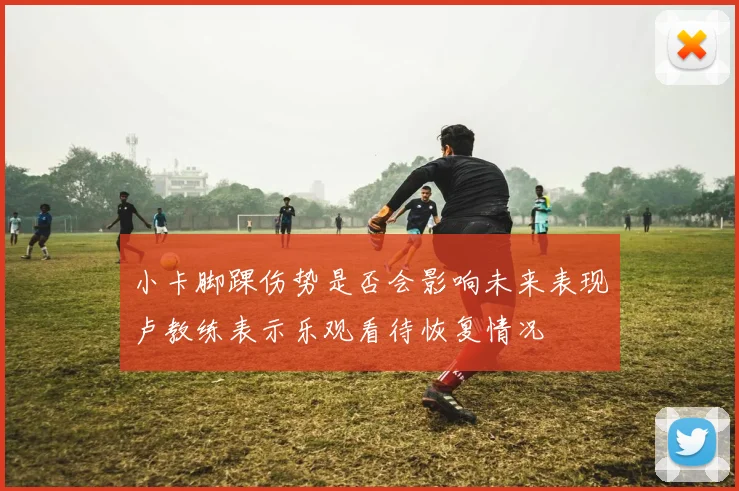 小卡脚踝伤势是否会影响未来表现卢教练表示乐观看待恢复情况