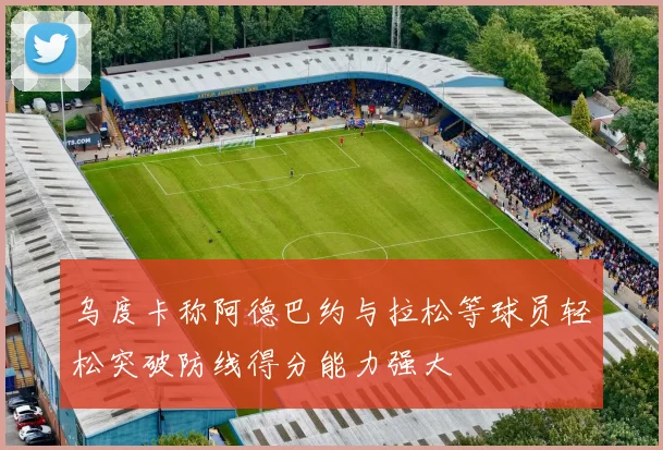 乌度卡称阿德巴约与拉松等球员轻松突破防线得分能力强大