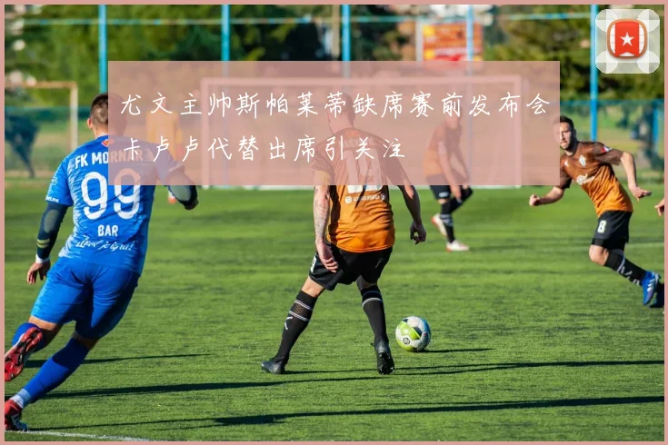 尤文主帅斯帕莱蒂缺席赛前发布会卡卢卢代替出席引关注