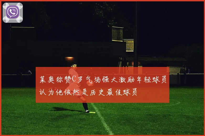 莱奥称赞C罗气场强大激励年轻球员认为他依然是历史最佳球员