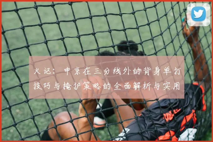 火记：申京在三分线外的背身单打技巧与掩护策略的全面解析与实用指南