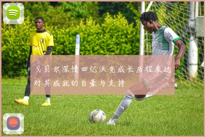 戈贝尔深情回忆沃克成长历程表达对其成就的自豪与支持