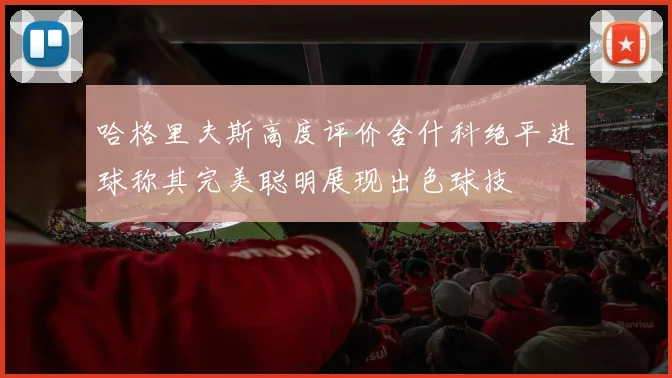 哈格里夫斯高度评价舍什科绝平进球称其完美聪明展现出色球技