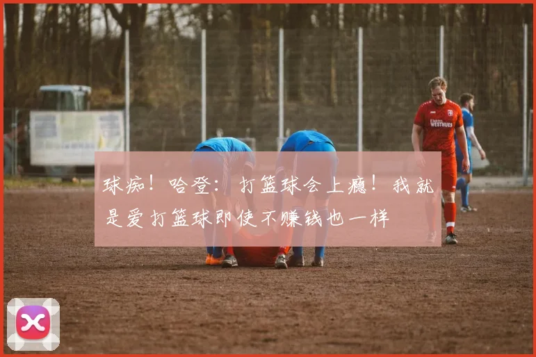 球痴！哈登：打篮球会上瘾！我就是爱打篮球即使不赚钱也一样