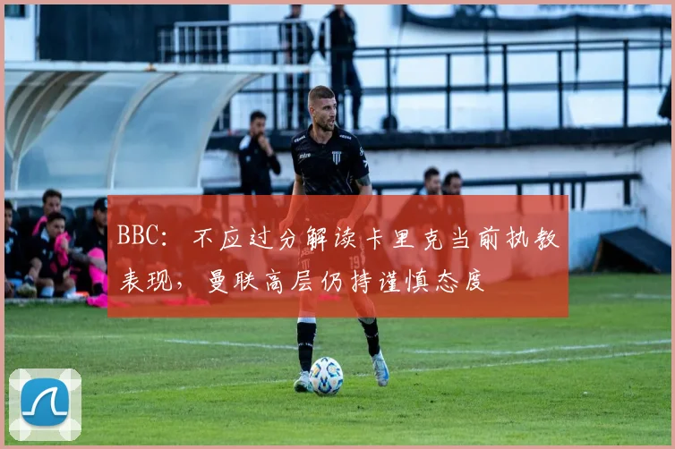 BBC：不应过分解读卡里克当前执教表现，曼联高层仍持谨慎态度